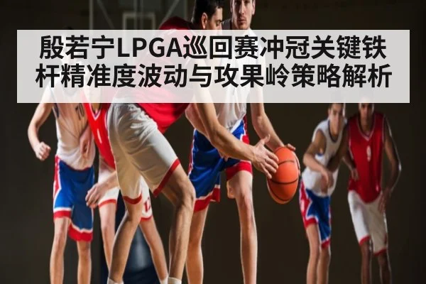 殷若宁LPGA巡回赛冲冠关键铁杆精准度波动与攻果岭策略解析